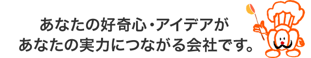 あなたの好奇心・アイデアがあなたの実力につながる会社です。